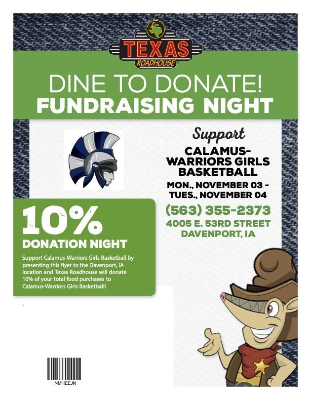 Dine to Donate Fundraising Night. Support Calamus- Wheatland girls basketball November 3 and 4. 10% Donation night. Support Calamus-Wheatland Warriors girls basketball by presenting this flyer to the Davenport IA location and Texas Roadhouse will donate 10% of your total food purchases to Calamus-Wheatland Girls Basketball. 4005 E. 53rd Street, Davenport, IA
