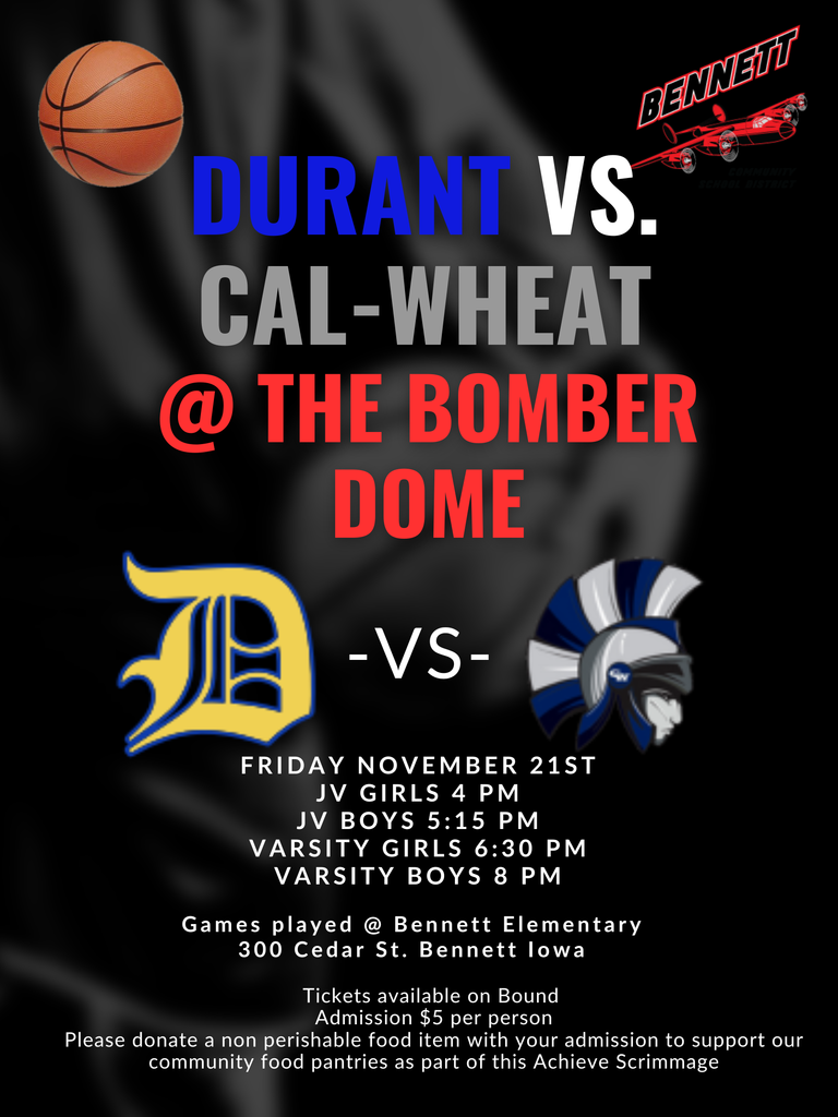 durant vs cal-wheat at the bomber dome friday november 21st  JV girls 4 pm JV boys 5:15pm varsity grils 6:30pm varsity boys 8pm games played at Bennett elementary 300 cedar st bennett iowa tickts available on bound admission $5 per person please donate a non perishable food item with your admission to support our community food pantries as part of this Achieve scrimmage