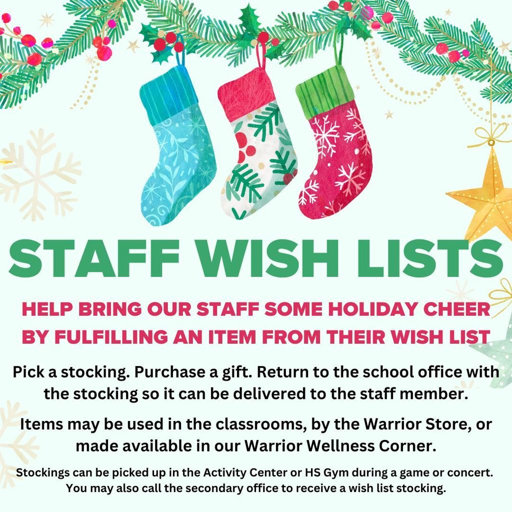 Staff Wish lists. Help bring our staff some holiday cheer by fulfilling an item from their wish list. Pick a stocking. Purchase a gift. Return to the school office with the stocking so it can be delivered to the staff member. Items may be used in the classrooms, by the Warrior store, or made available in our Warrior wellness corner. Stockings can be picked up in the activity center or HS gym during a game or concert. You may also call the secondary office to receive a wish list stocking.