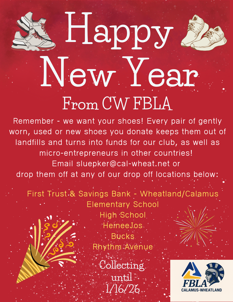 Happy New Year From CW FBLA Remember - we want your shoes! Every pair of gently worn, used or new shoes you donate keeps them out of landfills and turns into funds for our club, as well as micro-entrepreneurs in other countries! Email sluepker@cal-wheat.net or drop them off at any of our drop off locations below: First Trust.& Savings Bank - Wheatland/Calamus Elementary School High School • HerneeJos Bucks Rhythm Avenue Collecting unti
