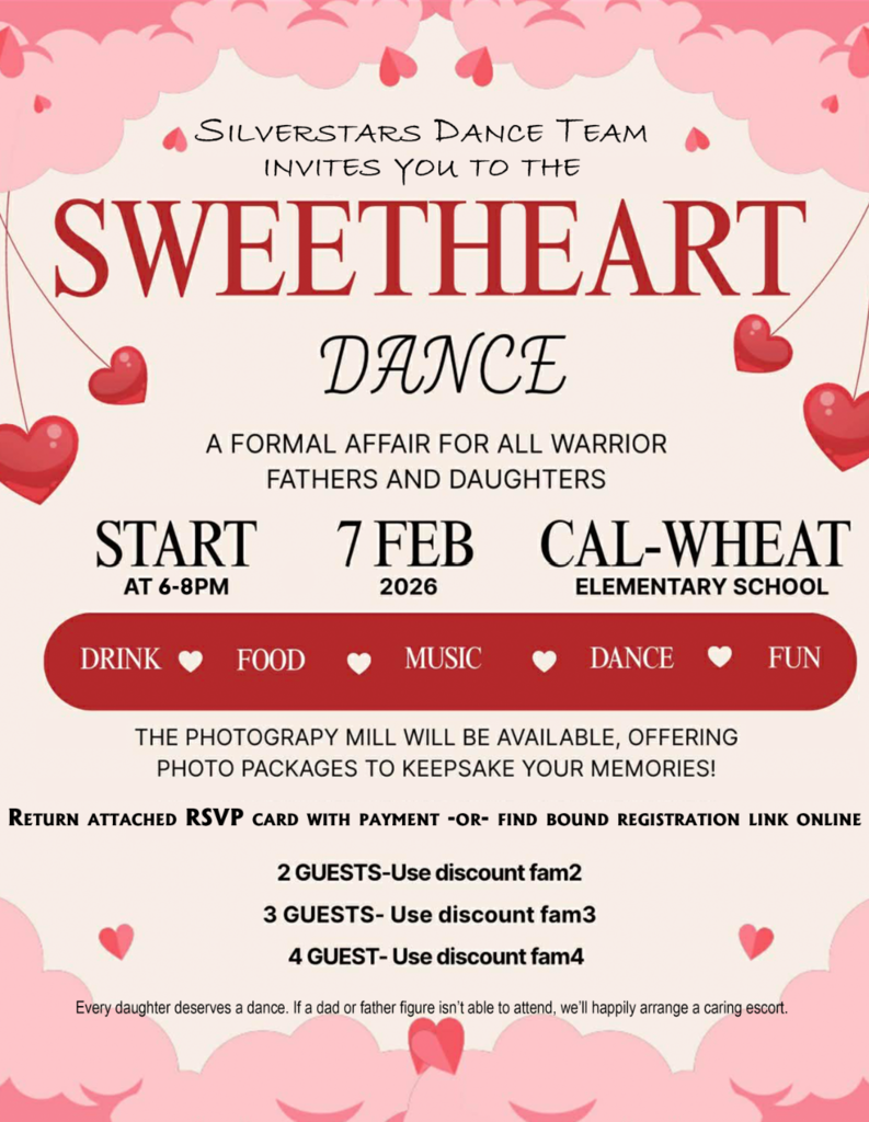 Silver Stars Dance Team Invites You To The SWEETHEART DANCE  A Formal Affair for all Warrior Fathers and Daughters START AT 6-8PM  CAL-WHEAT ELEMENTARY SCHOOL  7FEB 2026  THE PHOTOGRAPHY MILL WILL BE AVAILABLE, OFFERING PHOTO PACKAGES TO KEEPSAKE YOUR MEMORIES!  2 GUESTS-Use discount fam2 3 GUESTS-Use discount fam3 4 GUESTS-Use discount fam5  DRINK FOOD MUSIC DANCE FUN