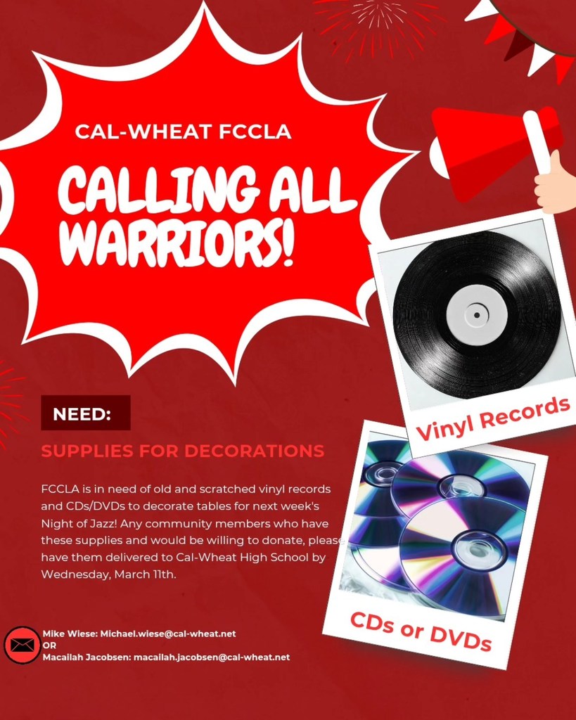 cal-wheat fccla calling all warriors need supplies for decorations fccla is in need of old and scratched vinly records and cds/dvds to decorate tables for next week's night of jazz any community members who have these supplies and would be willing to donate please have them delivered to the cal-wheat high schol by wednesday march 11th mike wiese michael.wiese@cal-wheat.net or macailah jacobsen macailah.jacobsen@cal-wheat.net