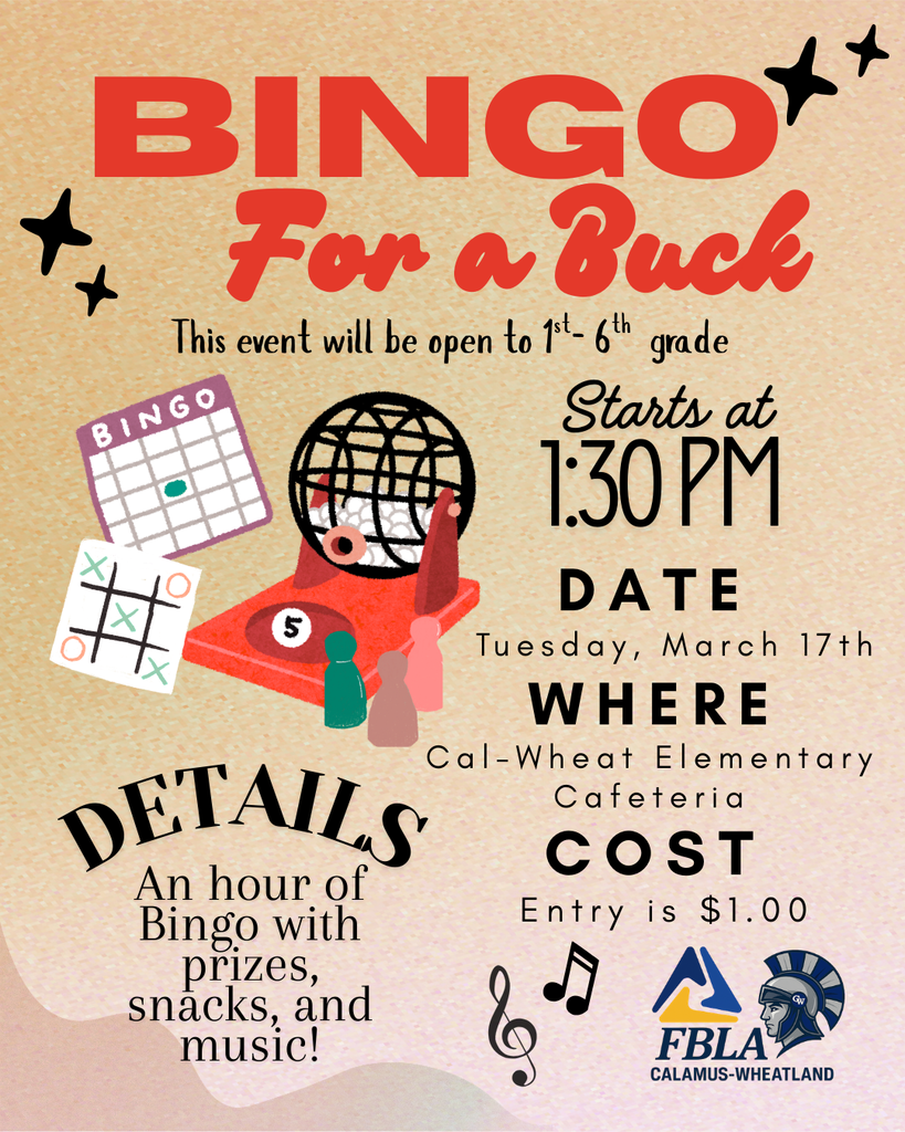 For a Buck Bingo Where Cal-Wheat Elementary Cafeteria Date Tuesday, March 17th Starts at 1:30 PM Details An hour of Bingo with prizes, snacks, and music! Cost Entry is $1.00 This event will be open to 1st- 6th  grade