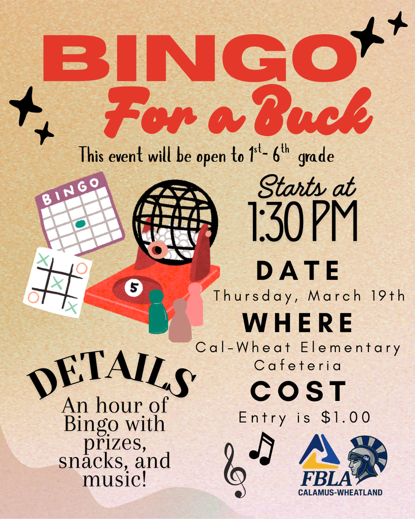 BINGO* Fon a Buck This event will be open to 1*- 6th grade BINGO Starts at 1:30 PM DATE Thursday, March 19th WHERE Cal-Wheat Elementary DETAILS Cafeteria COST An hour of Bingo with Entry is $1.00 prizes, snacksiand FBLA CALAMUS-WHEATLAND