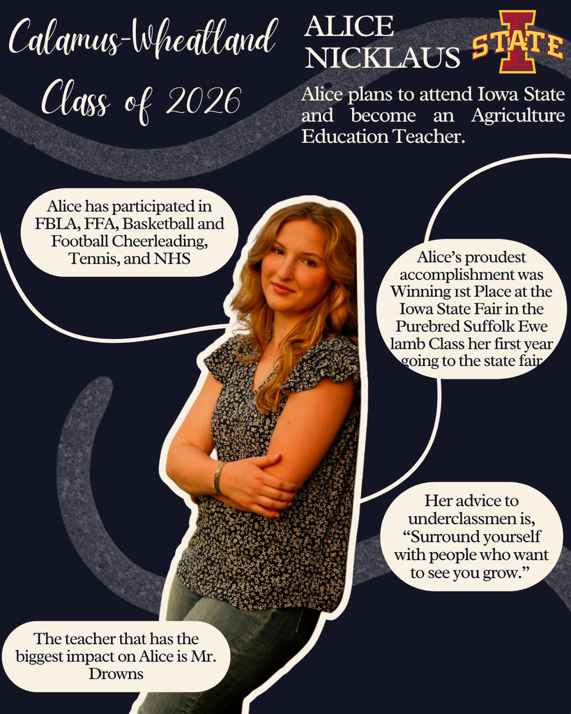 Alice Nicklaus. Alice plans to attend Iowa State and become and Agriculture Education teacher. Alice has participated in FBLA, FFA, basketball and football cheerleading, tennis and NHS. Alice's proudest accomplishment  was winning 1st place at the Iowa State Fair  in the purebread suffolk ewe lamb class her first year going to the state fair. Her advice to underclassmen is "Surround yourself with people who want to see you grow." The teacher that has the biggest impact on Alice is Mr. Drowns. 