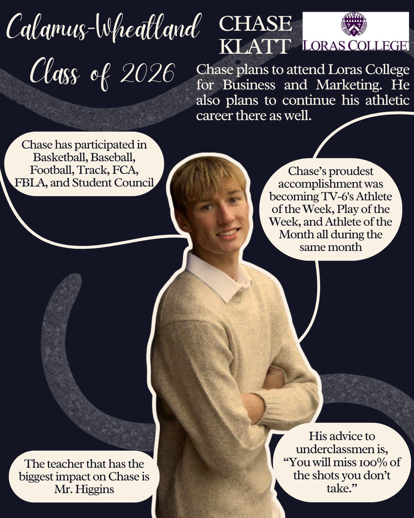 Chase Klatt. Chase plans to attend Loras College for Business & Marketing. He also plans to continue his athletic career there as well. Chase has participated in  basketball, baseball, football, track, FCA, FBLA and student council. Chase's proudest achievement was becoming TV-6's Athlete of the Week, Play of the Week and Athlete of the Month all during the same month. The teacher that has the biggest impact on Chase is Mr. Higgins. His advice to underclassmen is "You will miss 100% of the shots you don't take." 