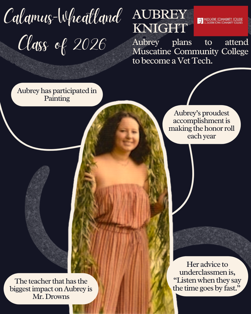 Aubrey Knight. Aubrey plans to attend Muscatine Community College to become a Vet Tech. Aubrey has participated in Painting. Aubrey's proudest accomplishment is making honor roll each year. The teacher that has the biggest impact on Aubrey is Mr. Drowns. Her advice to underclassmen is "Listen when they say the time goes by fast."