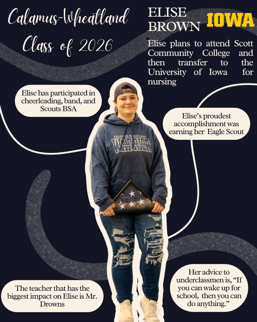 Elise Brown. Elise plans to attend Scott Community College and then transfer to the University of Iowa for nursing. Elise has participated in cheerleading, band and Scouts BSA. Elise's proudest accomplishment was earning her Eagle Scout. The teacher that has the biggest impact on Elise is Mr. Drowns. Her advice to underclassmen is, "If you can wake up for school, then you can do anything."