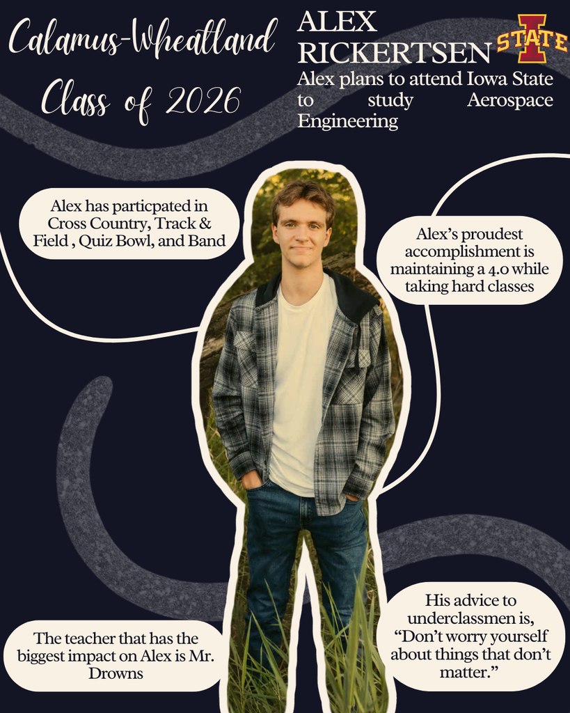 Alex Rickertsen. Alex plans to attend Iowa State to study Aerospace Engineering. Alex has participated in cross country, track and field, quiz bowl and band. Alex's proudest accomplishment is maintaining a 4.0 while taking hard classes. The teacher that has the biggest impact on Alex is Mr. Drowns. His advice to underclassmen is "Don't worry yourself about things that don't matter."
