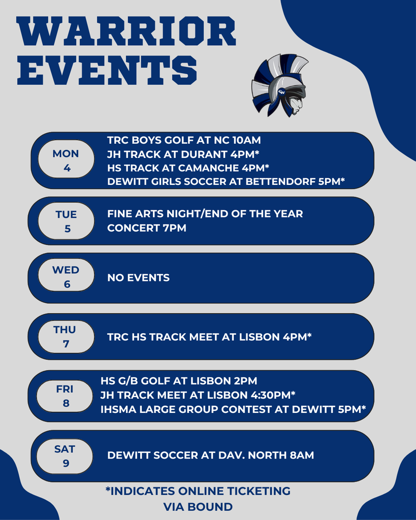Warrior Events 5-4/5-9  Monday 5-4 *Baseball/Softball Practice Begins 10:00AM:  TRC Boys Golf Tournament at North Cedar (3-30 Club) 4:00PM: JH Track at Durant  Admission: $5 Online via Bound Ticket Link 4:15PM: HS Girls and Boys Track at Camanche Admission: $7 Online via Bound Ticket Link 5:00PM: Central DeWitt Soccer at Bettendorf  Tuesday 5-5 7:00PM: Fine Arts Night/End of the Year Concert   Wednesday 5-6 8:30AM: No Events  Thursday 5-7 4:00PM: HS TRC Track at Lisbon Admission: $7 Online via Bound Ticket Link  Friday 5-8 2:00PM: HS G/B Golf at Lisbon (Kernoustie Golf Club) 4:30PM: JH Track at Lisbon  Admission: $5 Cash or via Bound, IHSMA Large Group Contest at Dewitt at 5pm,   Saturday 5-9 8:00AM: Central DeWitt Girls Soccer at Dav. North 