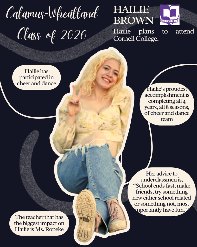 Hailie Brown. Hailie plans to attend Cornell College. Hailie has participated in cheer and dance. Hailie's proudest accomplishment is completing all 4 years, all 8 seasons, of cheer and dance team. Her advice to underclassmen is, "School ends fast, make friends, trying something new either school related or something not, most importantly have fun." The teacher that has the biggest impact on Hailie is Ms. Roepke."