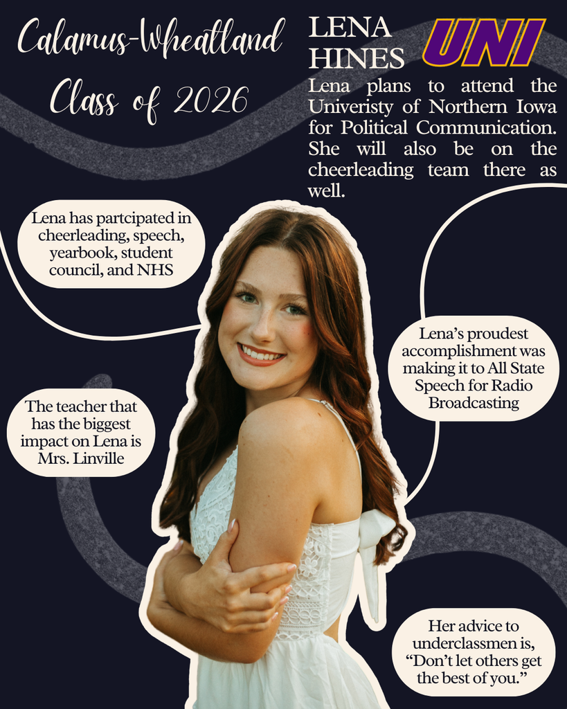  Lena Hines. Lena plans to attend the University of Northern Iowa for Political Communication. She will also be on the cheerleading team there as well. Lena has participated in cheerleading, speech, yearbook, student council and NHS. Lena's proudest accomplishment was making it to All State Speech for Radio Broadcasting. The teacher that has the biggest impact on Lena is Mrs. Linville. Her advice to underclassmen is, "Don't let others get the best of you."