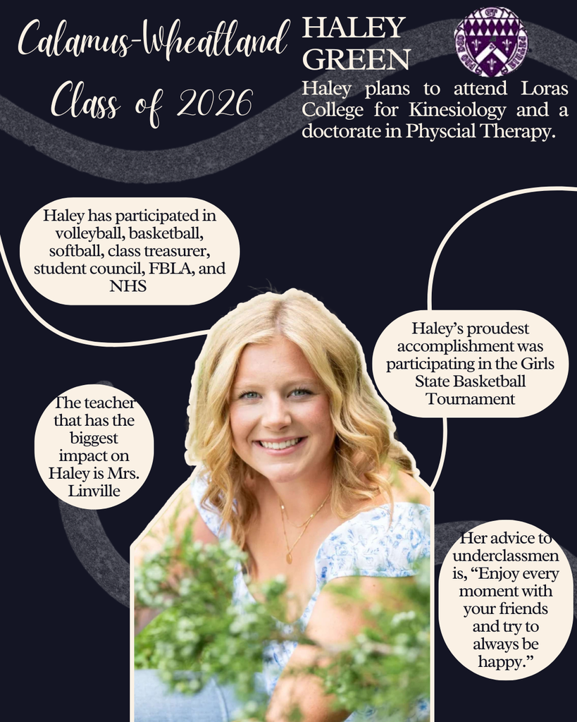 Haley Green. Haley plans to attend Loras College for Kinesiology and a doctorate in Physical Therapy. Haley has participated in volleyball, basketball, softball, class treasurer, student council, FBLA and NHS. Haley's proudest accomplishment was participating in Girls State Basketball Tournament. The teacher that has the biggest impact on Haley is Mrs. Linville. Her advice to underclassmen is, "Enjoy every moment with your friends and try to always be happy."