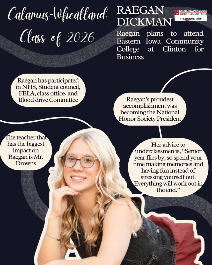 Raegan Dickman. Raegan plans to attend Eastern Iowa Community College at Clinton for business. Raegan has participated in NHS, Student council, FBLA, class office and blood drive committee, Raegan's proudest accomplishment was becoming the National Honor Society President. The teacher that has the biggest impact on Raegan is Mr. Drowns. Her advice to underclassmen is, "Senior year flies by, so spend your time making memories and having fun instead of stressing yourself out. Everything will work out in the end."