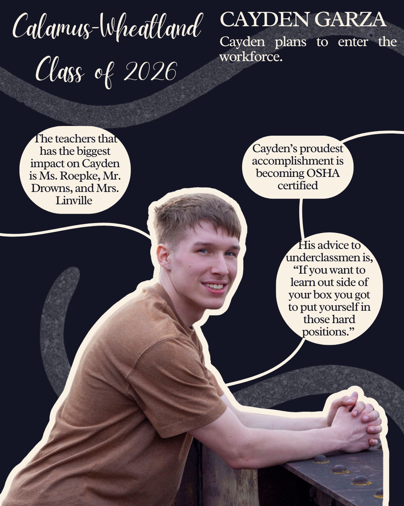 Cayden Garza. Cayden plans to enter the workforce. The teachers that has the biggest impact on Cayden is Ms. Roepke, Mr. Drowns and Mrs. Linville. Cayden's proudest accomplishment is becoming OSHA certified. His advice to underclassmen is, "If you want to learn outside of your box you got to put yourself in those hard positions."