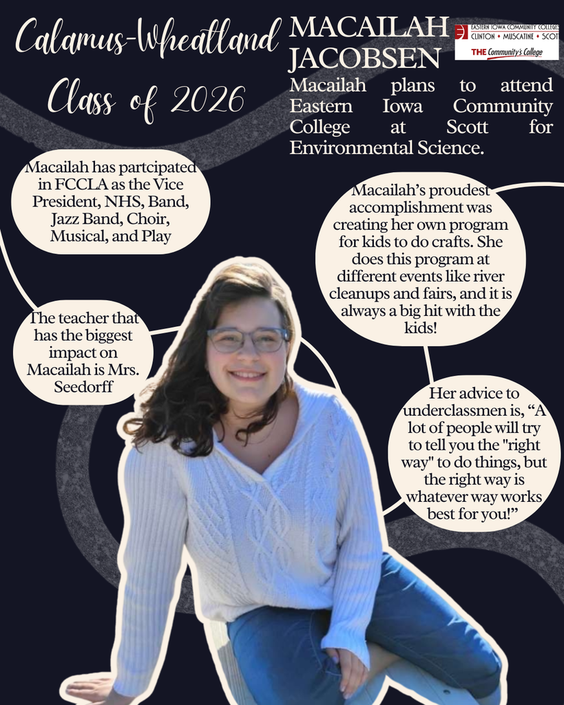 Macailah Jacobsen. Macailah plans to attend Eastern Iowa Community College at Scott for Environmental Science. Macailah has participated in FCCLA as the VP, NHS, band, jazz band, choir, musical and play. The teacher that has the biggest impact on Macailah is Mrs. Seedorff. Macailah's proudest accomplishment was creating her own program for kids to do crafts. She does this program at different events like river cleanups and fairs, and it is always a big hit with the kids! Her advice to underclassmen is, "A lot of people will try to tell you the 'right way' to do things, but the right way is whatever way works best for you.