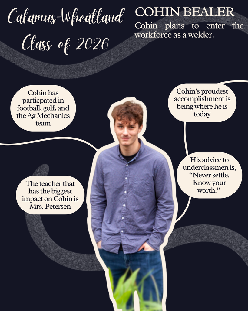 Cohin Bealer. Cohin plans to enter the workforce as a welder. Cohin has participated in football, golf and the Ag Mechanics team. The teacher that has the biggest impact on Cohin is Mrs. Petersen. Cohin's proudest accomplishment is being where he is today. His advice to underclassmen is, "Never settle. Know your worth."