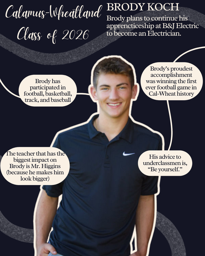 Brody Koch. Brody plans to continue his apprenticeship at B&J Electric to become an Electrician. Brody has participated in football, basketball, track and baseball. The teacher that has the biggest impact on Brody is Mr. Higgins (because he makes him look bigger). Brody's proudest accomplishment was winning the first ever football game in Cal-Wheat history. His advice to underclassmen is, "Be Yourself."