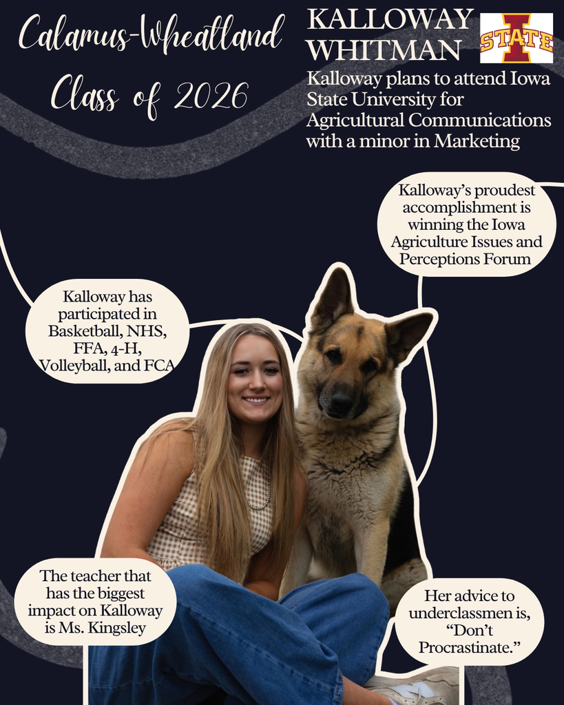 Kalloway Whitman. Kalloway plans to attend Iowa State University for Agricultural Communications with a minor in Marketing. Kalloway has participated in basketball, NHS, FFA, 4-H, volleyball and FCA. The teacher that has the biggest impact on Kallway was Ms.  Kingsley. Kalloway's proudest accomplishment is winning the Iowa Agriculture Issues and Perceptions Form. Her advice to underclassmen is, "Don't procrastinate." 