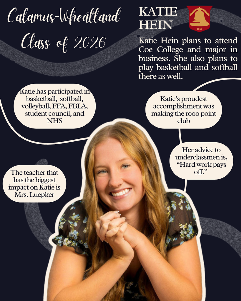 Katie Hein. Katie Hein plans to attend Coe College and major in business. She also plans to play basketball and softball there as well.  Katie has participated in basketball, softball, volleyball, FFA, FBLA, student council and NHS. The teacher that has the biggest impact on Katie is Mrs. Luepker. Katie's proudest accomplishment was making the 1000 point club. Her advice to underclassmen is, "Hard work pays off."