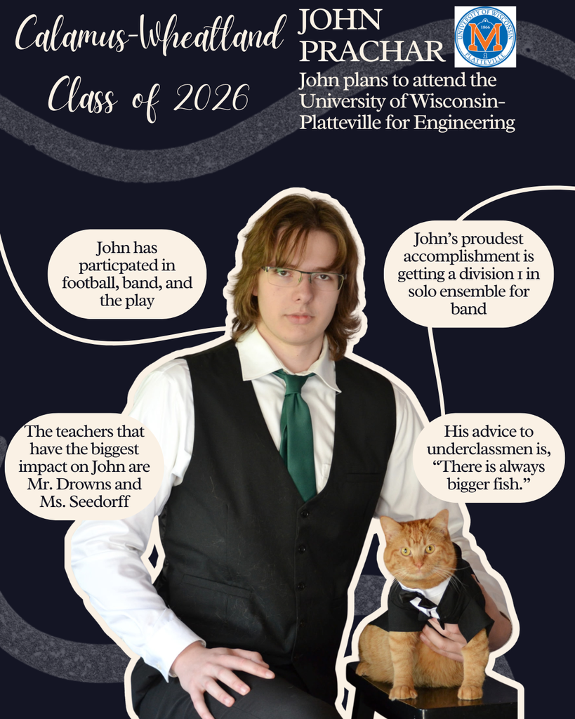 John Pracahr. John plans to attend the University of Wisconsin- Platteville for Engineering. John has participated in football, band and the play. The teachers that has the biggest impact on John is Mr. Drowns and Ms. Seedorff. John's proudest accomplishment is getting a division 1 in solo ensemble for band. His advice to underclassmen is, "There is always bigger fish."