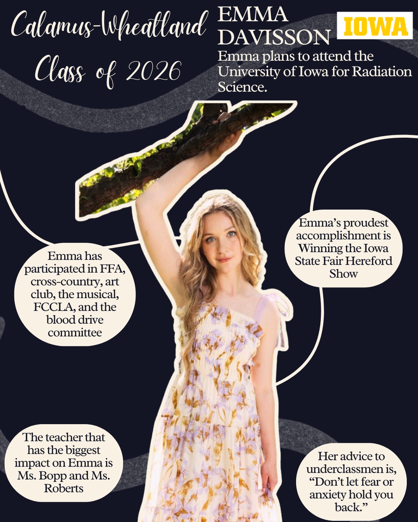 Emma Davisson. Emma plans to attend the University of Iowa for Radiation Science. Emma has participated in FFA, cross country, art club, musical, FCCLA and the blood drive committee. The teacher that has the biggest impact on Emma is Ms. Bopp and Ms. Roberts. Emma's proudest accomplishment is winning the Iowa state fair hereford show. Her advice to underclassmen is, "Don't let fear or anxiety hold you back."