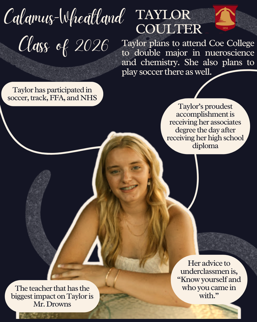 Taylor Coulter. Taylor plans to attend Coe College to double major in neuroscience and chemistry. She also plans to play soccer there as well. Taylor has participated in soccer, track, FFA and NHS. Taylor's proudest accomplishment is receiving her associates degree the day after receiving her high school diploma. The teacher that has the biggest impact on Taylor is Mr. Drowns. Her advice to underclassmen is, "Know yourself and who you came in with."