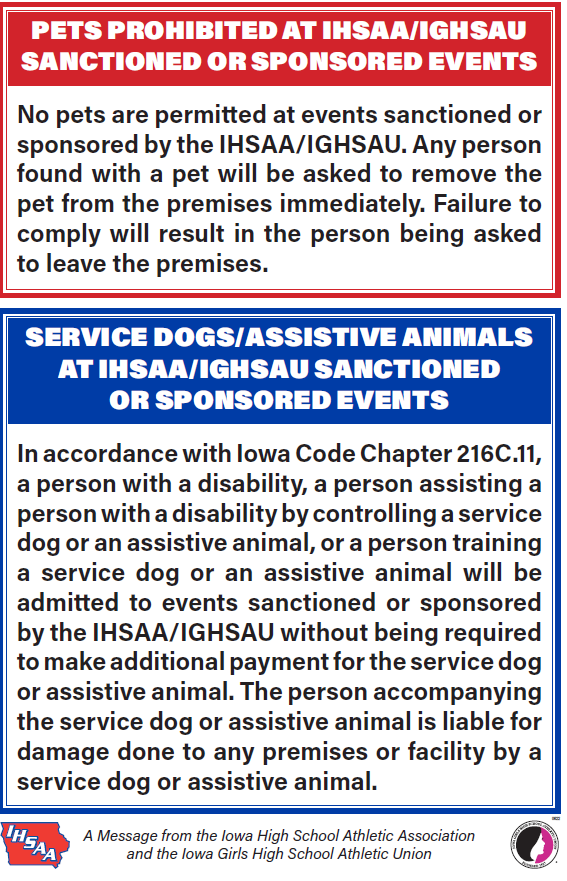 pets probhibited at ihsaa/ighsau santioned or sponsored events no pets are permitted at events sanctioned or sponsored by the IHSAA/IGHSU. any pesron found with a pet will be asked to remove the pete from the premises immediately. failur to comply will result in the person being asked to leave the premisis. service dogs/assistive animals at ihsaa/ighsau santioned or sponsored events in accordance with the iowa code chapter 216c.11, a person with a disability, a person assisting a person with a disability by controlling a service dog or an assitive animal, or a person training a service dog or an assistive animal will be admitted to events santcioned or sponsored by the IHSAA/IGHSAU without being required to make additional payment for the service dog or assistive animal. the person accompanying the servie dog or assistive animal is liable for damage done to any premises or facilty by a service dog or assistive animal. a message from the iowa high school association and the iowa girls high school athletic union
