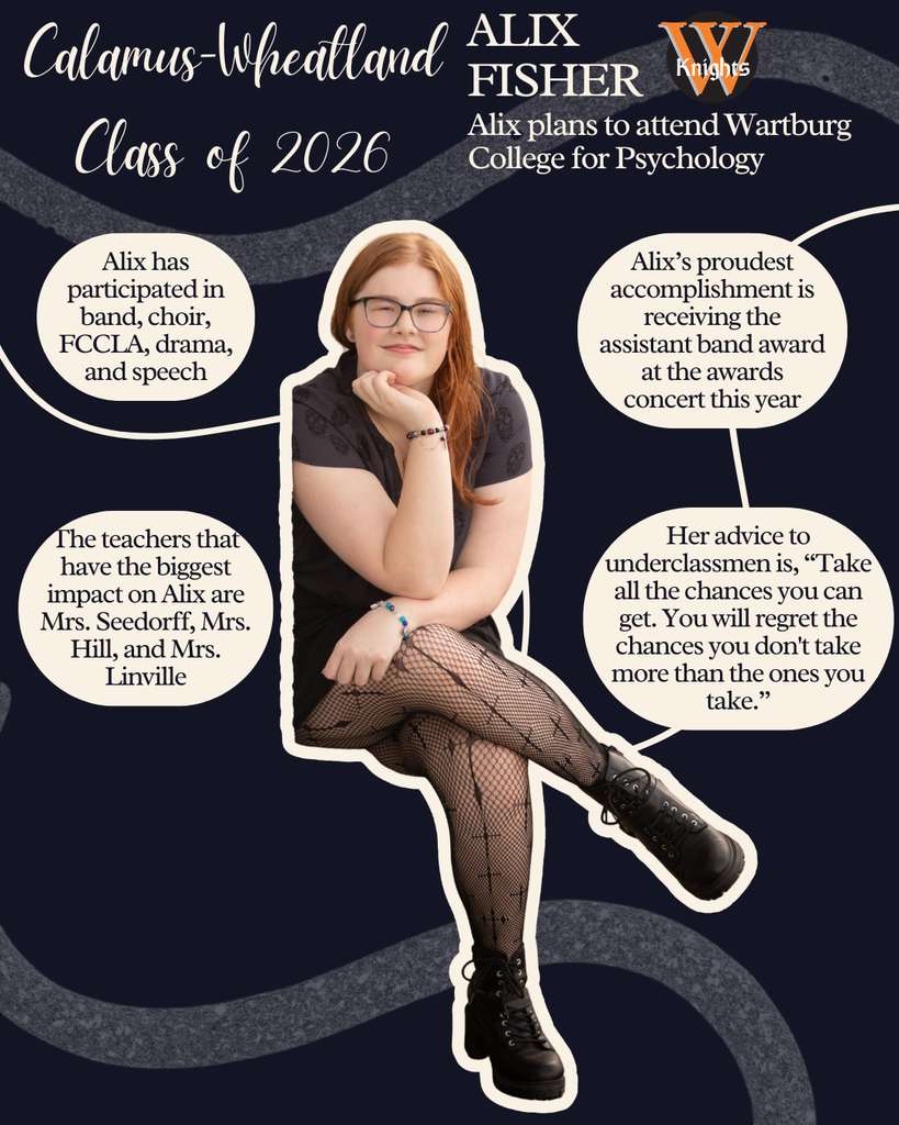 Alix Fisher. Alix plans to attend Wartburg College for Psychology. Alis has participated in band, choir, FCCLA, drama and speech. The teacher that has the biggest impact on Alix is Ms. Seedorff, Mrs. Hill and Mrs. Linville. Alix's proudest accomplishment is receiving the assistant band award at the awards concert this year. Her advice to underclassmen is, "Take all the chances you can get. You will regret the chances you don't take more than the ones you take."