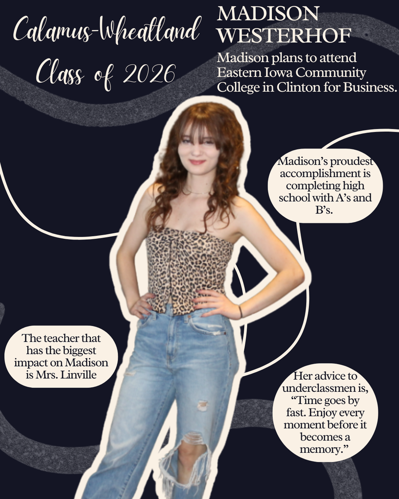 Madison Westerhof. Madison plans to attend Eastern Iowa Community College in Clinton for Business. Madison's proudest accomplishment is completing high school with A's and B's. The teacher that has the biggest impact on Madison is Mrs. Linville. Her advice to underclassmen is, "Time goes by fast. Enjoy every moment before it becomes a memory."