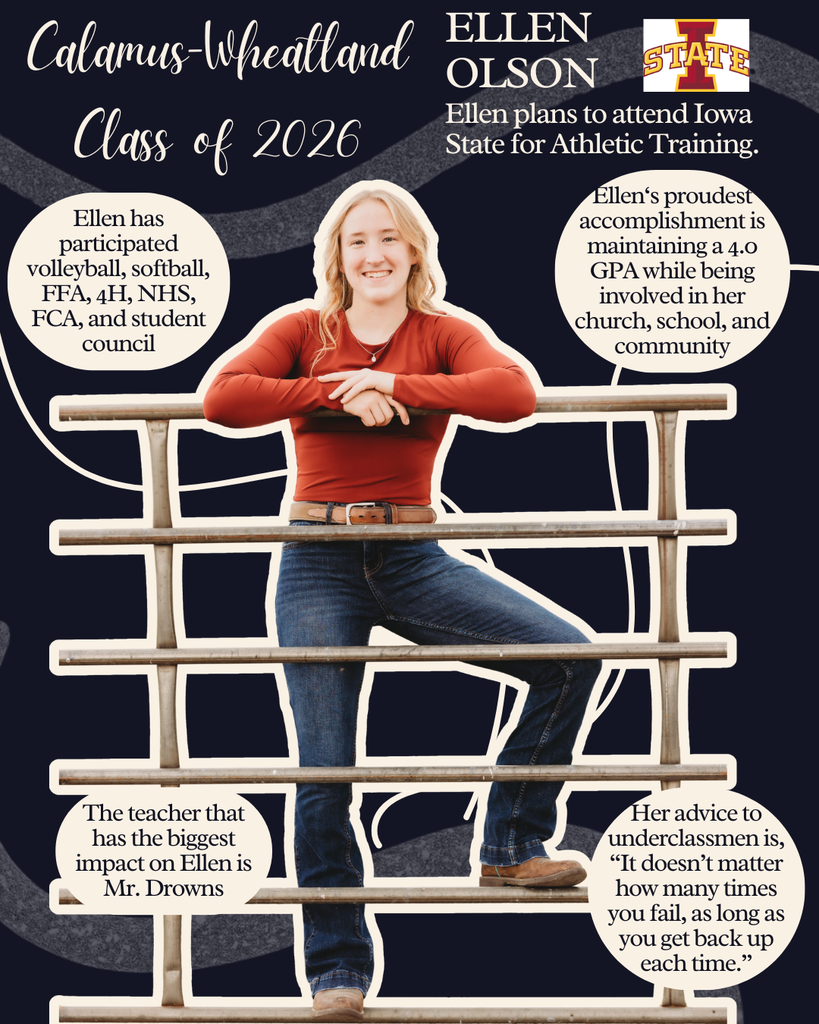 Ellen Olson. Ellen plans to attend Iowa State for Athletic Training. Ellen has participated in volleyball, softball, FFA, 4H, NHS, FCA and student council. The teacher that has the biggest impact on Ellen is Mr. Drowns. Ellen's proudest accomplishment is maintaining a 4.0 GPA while being involved in her church, school and community. Her advice to underclassmen is, "It doesn't matter how many times you fail, as long as you get back up each time."