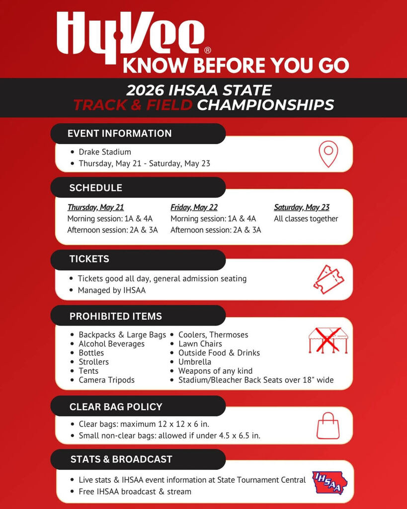 hyvee know before you go 2026 ihsaa state track and field championships event information drake stadium thursday may 21 - saturday may 23 schecule thursday may 21 morning session 1A & 2A afternoon session 2A & 3A friday may 22 morning session 1A  & 4A afternoon session 2A & 3A saturday may 23 all classes together tickets tickets good all day, general admission seating managed by IHSAA prohibited items backpacks and large bags alcoholic bevearages bottles strollers tents camera tripods coolers thermoses lawn chairs outsidef food and drinks umbrella weapons of any kind stadium or bleacher back seats overs 18" wide clear bag policy clear bags maximum 12x12x in. small non-clear bags allowed if under 4.5x6.5in stats and broadcast live stats & IHSAA event informaiton at state tournament central free IHSAA broadcast and stream