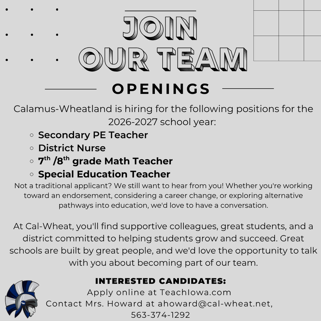 Join Our Team. Calamus-Wheatland is hiring for the following positions for the 2026-2027 school year: Secondary PE Teacher District Nurse 7th /8th grade Math Teacher Special Education Teacher Not a traditional applicant? We still want to hear from you! Whether you're working toward an endorsement, considering a career change, or exploring alternative pathways into education, we'd love to have a conversation. At Cal-Wheat, you'll find supportive colleagues, great students, and a district committed to helping students grow and succeed. Great schools are built by great people, and we'd love the opportunity to talk with you about becoming part of our team.Interested Candidates: Apply online at TeachIowa.com Contact Mrs. Howard at ahoward@cal-wheat.net, 563-374-1292