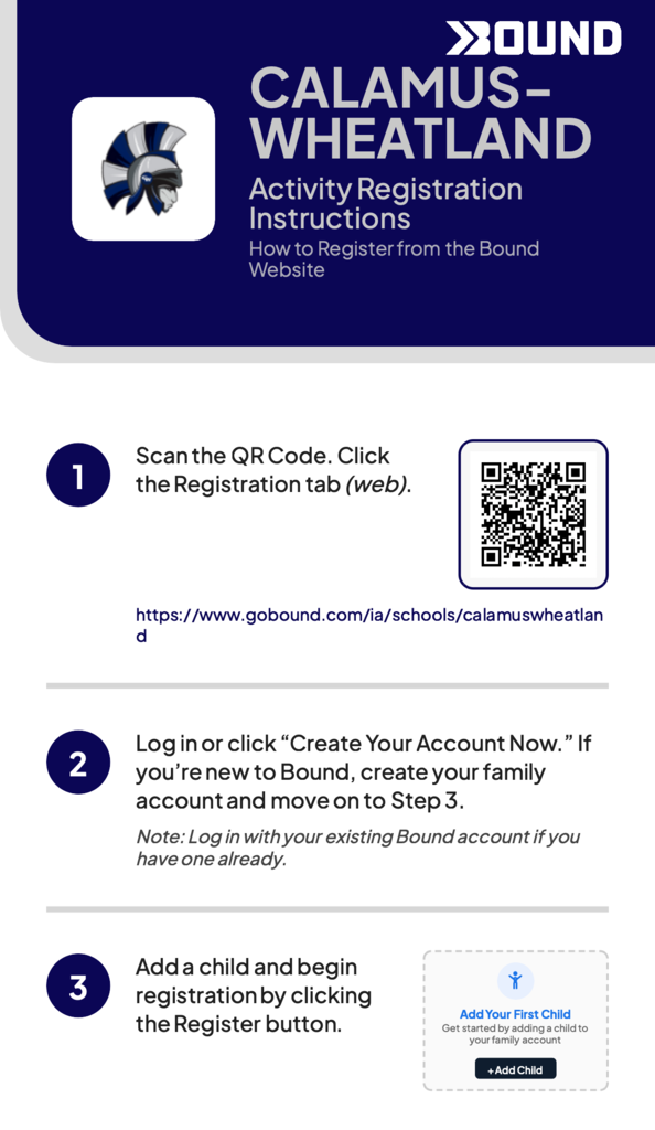 Calamus-Wheatland Activity Registration Instructions. How to register from the Bound Website. 1) Scan the QR Code. Click the Registration tab. www.gobound.com/ia/schools/calamuswheatland. 2) Log in or click "Create Your Account Now." If you're new to Bound, create your family account and move on to tStep 3. Note: Log-in with your existing Bound account if you have one already. 3) Add a child and begin registration by clicking the registration button.
