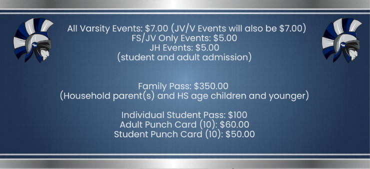 all varsity events $7.00 JV/V events will also be $7.00 FS/JV only events $5.00 JH events $5.00 student and adult admission family pass $350.00 household parent(s) and HS age children and younger individual student passs $100 adult punch card (10) $60.00 student punch cards (10) $50.00