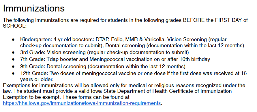 immunizations The following immunizations are required for students in the following grades BEFORE the FIRST DAY of  SCHOOL: ● Kindergarten: 4 yr old boosters: DTAP, Polio, MMR & Varicella, Vision Screening (regular check-up documentation to submit), Dental screening (documentation within the last 12 months) ● 3rd Grade: Vision screening (regular check-up documentation to submit) ● 7th Grade: Tdap booster and Meningococcal vaccination on or after 10th birthday ● 9th Grade: Dental screening (documentation within the last 12 months) ● 12th Grade: Two doses of meningococcal vaccine or one dose if the first dose was received at 16 years or older. Exemptions for immunizations will be allowed only for medical or religious reasons recognized under the law. The student must provide a valid Iowa State Department of Health Certificate of Immunization Exemption to be exempt. These forms can be found at https://hhs.iowa.gov/immunization#iowa-immunization-requirements