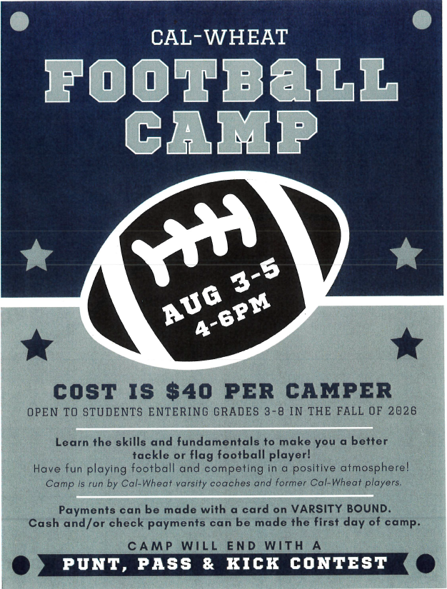 cal-wheat football camp aug 3-5 4-6pm cost is $40 per camper open to students entering grades 3-8 in the fall of 2026 learn the skills and fundamental to make you a better tackle or flag football player! have fun playing football and competing in a positive atmosphere! camp is run by cal-wheat varsity coaches and former cal-wheat players. payments can be made with a card on varsity bound. cash and/or check payments can be made the first day of camp. camp will end with a punt, pass and kick contest