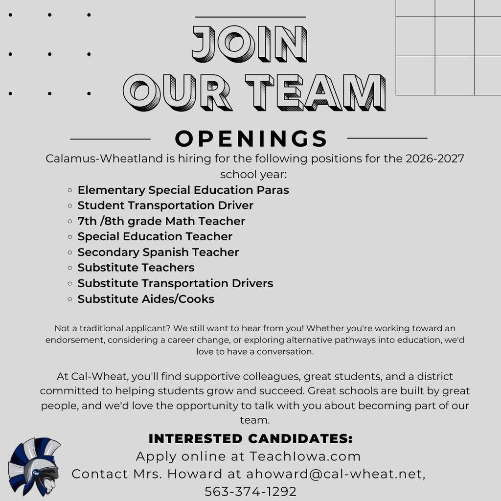  Join Our Team- Calamus-Wheatland is hiring for the following positions for the 2026-2027 school year:  Elementary Special Education Paras Student Transportation Driver 7th /8th grade Math Teacher Special Education Teacher Secondary Spanish Teacher Substitute Teachers Substitute Transportation Drivers Substitute Aides/Cooks  Not a traditional applicant? We still want to hear from you! Whether you're working toward an endorsement, considering a career change, or exploring alternative pathways into education, we'd love to have a conversation.  At Cal-Wheat, you'll find supportive colleagues, great students, and a district committed to helping students grow and succeed. Great schools are built by great people, and we'd love the opportunity to talk with you about becoming part of our team. Interested Candidates: Apply online at TeachIowa.com  Contact Mrs. Howard at ahoward@cal-wheat.net,  563-374-1292