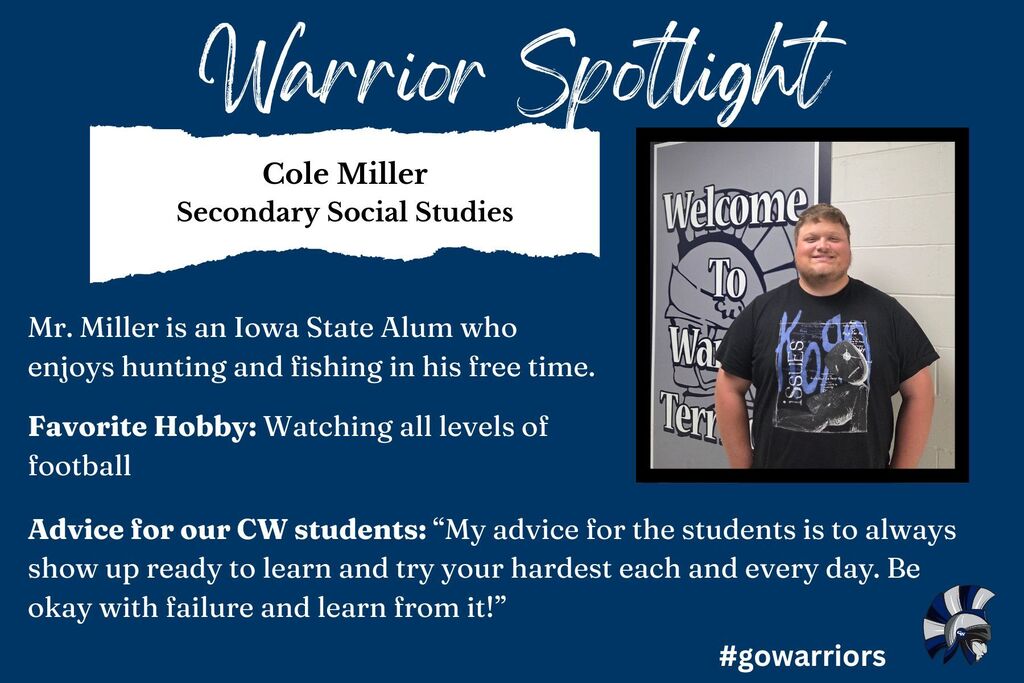 Warrior Spotlight: Cole Miller, Secondary Social Studies, Mr. Miller is an Iowa State Alum who enjoys hunting and fishing in his free time. Favorite Hobby: Watching all levels of football, Advice for our CW students: “My advice for the students is to always show up ready to learn and try your hardest each and every day. Be okay with failure and learn from it!”
