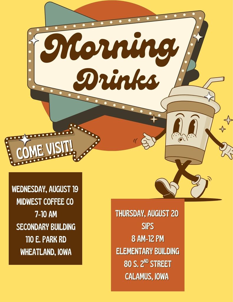 Morning Drinks COME VISIT! Wednesday, August 19 MIDWEST COFFEE CO 7-10 AM SECONDARY BUILDING 110 E. PARK RD WHEATLAND, IOWA Thursday, August 20 SIPS 8 AM–12 PM ELEMENTARY BUILDING 80 S. 2ND STREET CALAMUS, IOWA