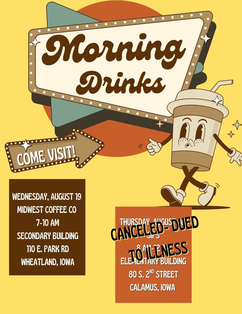 Morning Drinks COME VISIT! Wednesday, August 19 MIDWEST COFFEE CO 7-10 AM SECONDARY BUILDING 110 E. PARK RD WHEATLAND, IOWA Canceled Thursday, August 20 SIPS 8 AM–12 PM ELEMENTARY BUILDING 80 S. 2ND STREET CALAMUS, IOWA