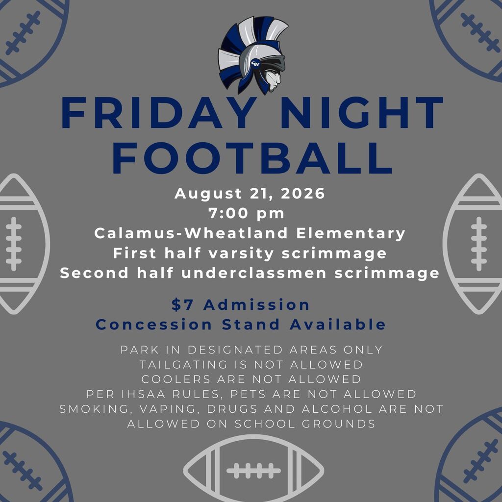 Friday Night Football. August 21, 2026 7:00 pm  Calamus-Wheatland Elementary First half varsity scrimmage Second half underclassmen scrimmage. $7 Admission Concession Stand Available. Park in designated areas only Tailgating is not allowed Coolers are not allowed Per IHSAA rules, pets are not allowed Smoking, vaping, drugs and alcohol are not allowed on school grounds