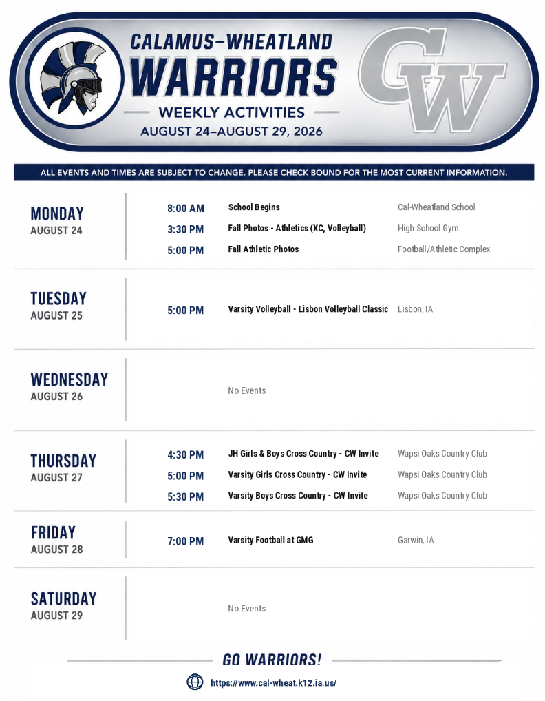 CALAMUS-WHEATLAND WARRIORS WEEKLY ACTIVITIES AUGUST 24–AUGUST 29, 2026 ALL EVENTS AND TIMES ARE SUBJECT TO CHANGE. PLEASE CHECK BOUND FOR THE MOST CURRENT INFORMATION. MONDAY, AUGUST 24 8:00 AM — School Begins (Cal-Wheatland School) 3:30 PM — Fall Photos - Athletics (XC, Volleyball) (High School Gym) 5:00 PM — Fall Athletic Photos (Football/Athletic Complex) TUESDAY, AUGUST 25 5:00 PM — Varsity Volleyball - Lisbon Volleyball Classic (Lisbon, IA) WEDNESDAY, AUGUST 26 No Events THURSDAY, AUGUST 27 4:30 PM — JH Girls & Boys Cross Country - CW Invite (Wapsi Oaks Country Club) 5:00 PM — Varsity Girls Cross Country - CW Invite (Wapsi Oaks Country Club) 5:30 PM — Varsity Boys Cross Country - CW Invite (Wapsi Oaks Country Club) FRIDAY, AUGUST 28 7:00 PM — Varsity Football at GMG (Garwin, IA) SATURDAY, AUGUST 29 No Events GO WARRIORS! https://www.cal-wheat.k12.ia.us/
