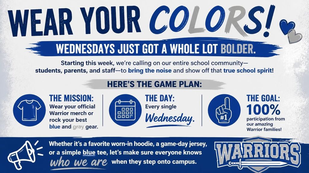 WEAR YOUR COLORS! WEDNESDAYS JUST GOT A WHOLE LOT BOLDER. Starting this week, we're calling on our entire school community—students, parents, and staff—to bring the noise and show off that true school spirit! HERE'S THE GAME PLAN: THE MISSION: Wear your official Warrior merch or rock your best blue and gray gear. THE DAY: Every single Wednesday. THE GOAL: 100% participation from our amazing Warrior families! Whether it's a favorite worn-in hoodie, a game-day jersey, or a simple blue tee, let's make sure everyone knows who we are when they step onto campus. WARRIORS