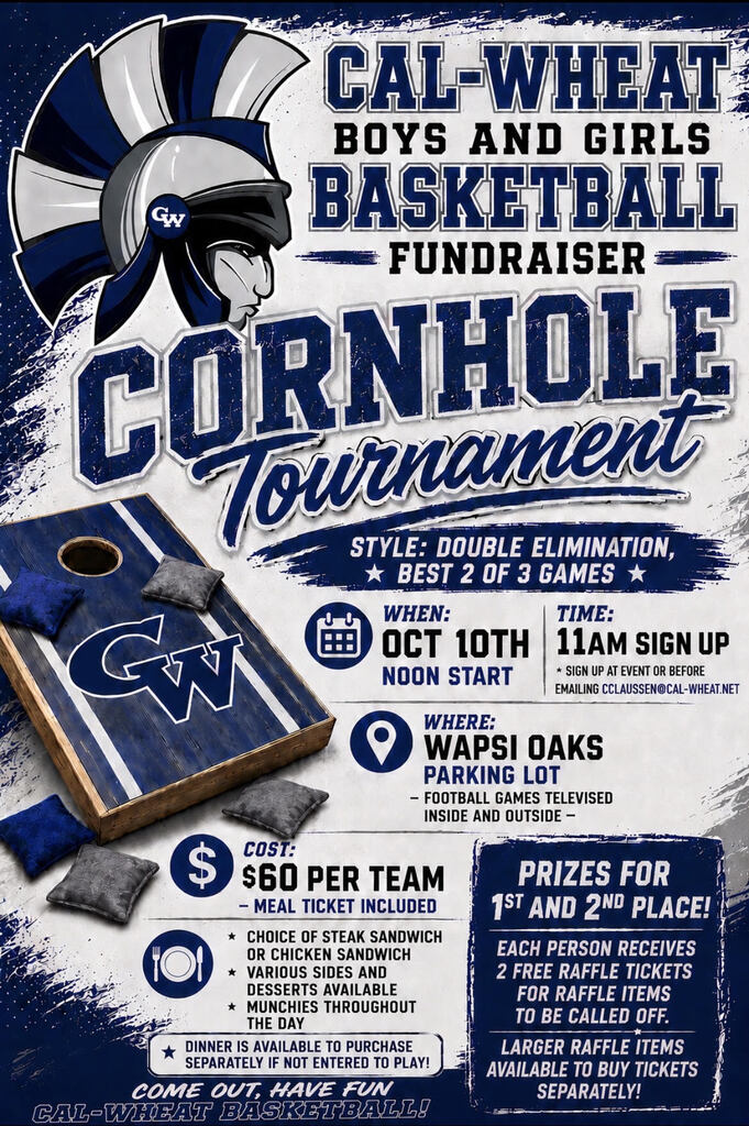 Cal-wheat boys and girls basketball fundraiser cornhole tournament style double elimination best of 2 of 3 games when oct 10th noon start time 11am sign up sign up at event or before emailing cclaussen@cal-wheat.net where wapsi oaks parking lot football games televised inside and outside cost $60 per team meal ticket included choice of steak sandwich or chicken sandwich various sides and desserts available munchies throughout the day dinner is available to purchase separately if not entered to play come out have fun cal-wheat basketball prizes for 1st and 2nd place each person receives 2 free raffle tickets for raffle items to be called off larger raffle items available to buy ticket separately