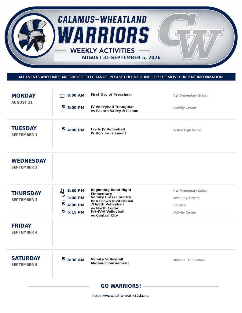 CALAMUS-WHEATLAND WARRIORS WEEKLY ACTIVITIES AUGUST 31-SEPTEMBER 5, 2026  ALL EVENTS AND TIMES ARE SUBJECT TO CHANGE. PLEASE CHECK BOUND FOR THE MOST CURRENT INFORMATION.  MONDAY, AUGUST 31  8:00 AM — First Day of Preschool (CW Elementary School)  5:00 PM — JV Volleyball Triangular vs Easton Valley & Lisbon (Activity Center)  TUESDAY, SEPTEMBER 1  4:00 PM — F/S & JV Volleyball Wilton Tournament (Wilton High School)  WEDNESDAY, SEPTEMBER 2  (No events scheduled)  THURSDAY, SEPTEMBER 3  3:30 PM — Beginning Band Night Elementary (CW Elementary School)  4:00 PM — Varsity Cross Country Bob Brown Invitational (Iowa City Kickers)  4:00 PM — 7th/8th Volleyball vs North Cedar (HS Gym)  5:15 PM — F/S-JV-V Volleyball vs Central City (Activity Center)  FRIDAY, SEPTEMBER 4  (No events scheduled)  SATURDAY, SEPTEMBER 5  8:30 AM — Varsity Volleyball Midland Tournament (Midland High School)