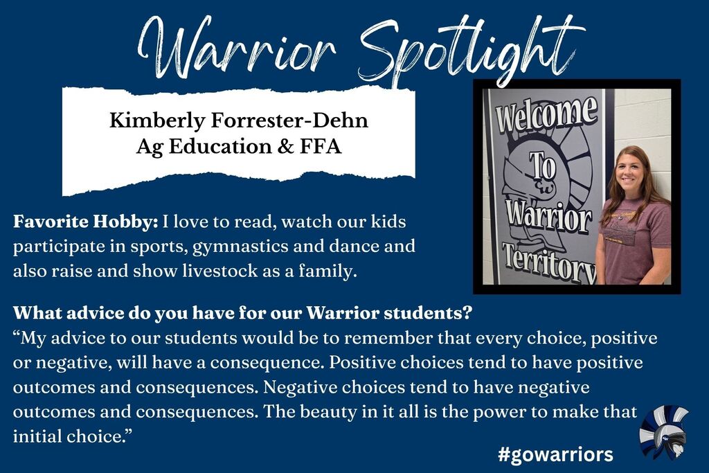 Warrior Spotlight, Kimberly Forrester-Dehn, Ag Education & FFA,  Favorite Hobby: I love to read, watch our kids participate in sports, gymnastics and dance and also raise and show livestock as a family. What advice do you have for our Warrior students?  “My advice to our students would be to remember that every choice, positive or negative, will have a consequence. Positive choices tend to have positive outcomes and consequences. Negative choices tend to have negative outcomes and consequences. The beauty in it all is the power to make that initial choice.”