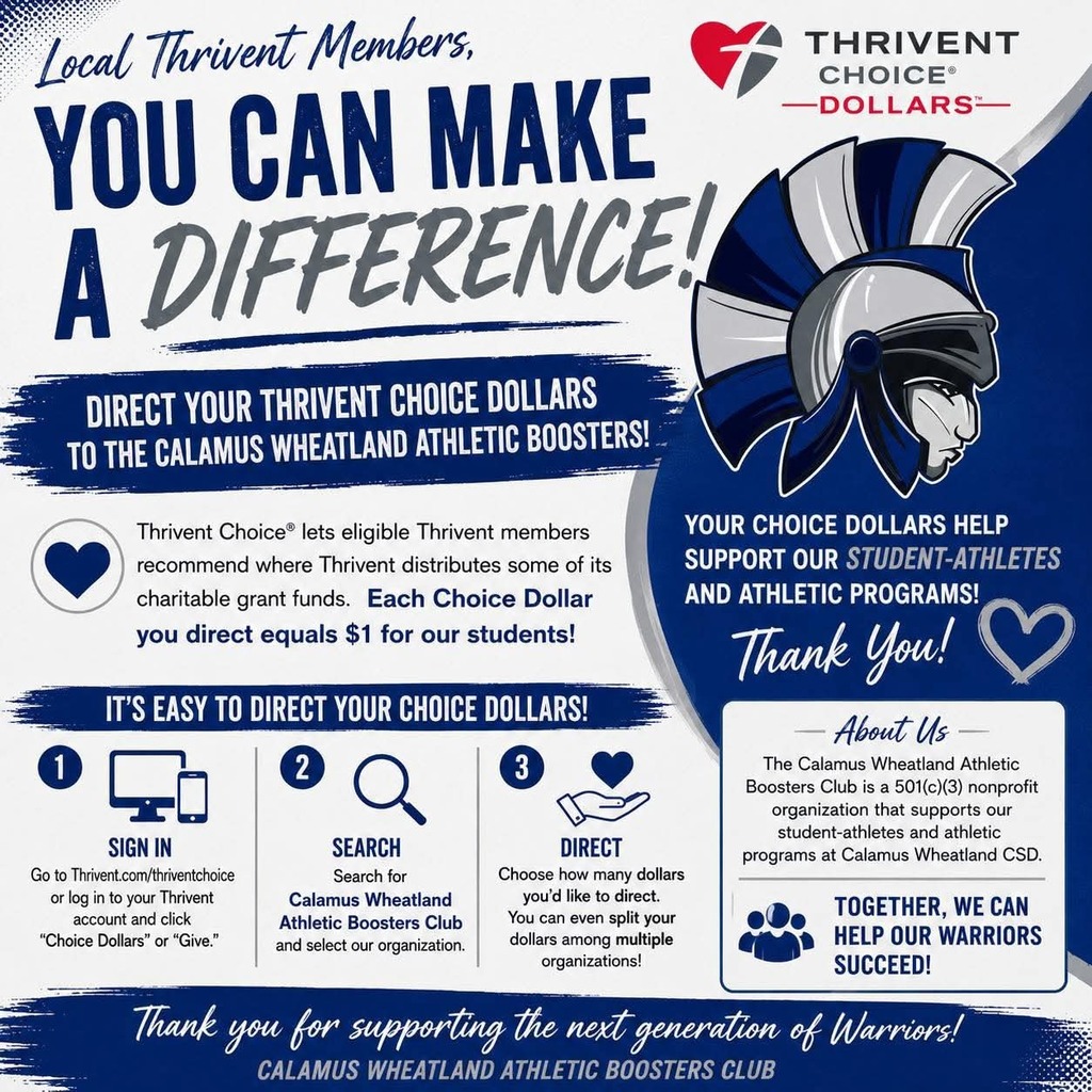 Thrivent choice dollars Local Thrivent Members, You can make a difference! Direct your Thrivent Choice Dollars to the Calamus Wheatland Athletic Boosters! Thrivent Choice lets eligible Thrivent members recommend where Thrivent distributes some of its charitable grant funds. Each Choice Dollar you direct equals $1 for our students. It’s easy to direct your Choice Dollars. 1. Sign in. Go to Thrivent.com/thriventchoice or log in to your Thrivent account and click “Choice Dollars” or “Give.” 2. Search. Search for Calamus Wheatland Athletic Boosters Club and select our organization. 3. Direct. Choose how many dollars you’d like to direct. You can even split your dollars among multiple organizations! Your Choice Dollars help support our student-athletes and athletic programs! Thank you! About Us – The Calamus Wheatland Athletic Boosters Club is a 501(c)(3) nonprofit organization that supports our student-athletes and athletic programs at Calamus Wheatland CSD. Together, we can help our warriors succeed! Thank you for supporting the next generation of Warriors! Calamus Wheatland Athletic Boosters Club
