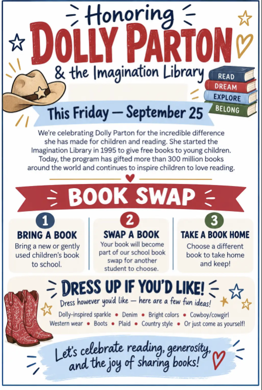 **Honoring Dolly Parton & the Imagination Library** **Date:** This Friday — September 25 We're celebrating Dolly Parton for the incredible difference she has made for children and reading. She started the Imagination Library in 1995 to give free books to young children. Today, the program has gifted more than 300 million books around the world and continues to inspire children to love reading. --- ### Book Swap 1. **BRING A BOOK** Bring a new or gently used children's book to school. 2. **SWAP A BOOK** Your book will become part of our school book swap for another student to choose. 3. **TAKE A BOOK HOME** Choose a different book to take home and keep! --- ### Dress Up If You'd Like! Dress however you'd like — here are a few fun ideas: * Dolly-inspired sparkle * Denim * Bright colors * Cowboy/cowgirl * Western wear * Boots * Plaid * Country style * Or just come as yourself! --- *Let's celebrate reading, generosity, and the joy of sharing books!*
