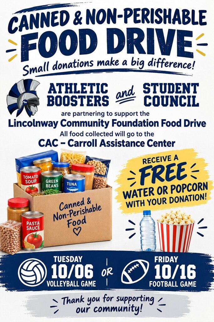 CANNED & NON-PERISHABLE FOOD DRIVE Small donations make a big difference! ATHLETIC BOOSTERS and STUDENT COUNCIL are partnering to support the Lincolnway Community Foundation Food Drive All food collected will go to the CAC – Carroll Assistance Center RECEIVE A FREE WATER OR POPCORN WITH YOUR DONATION! TUESDAY 10/06 VOLLEYBALL GAME OR FRIDAY 10/16 FOOTBALL GAME Thank you for supporting our community!
